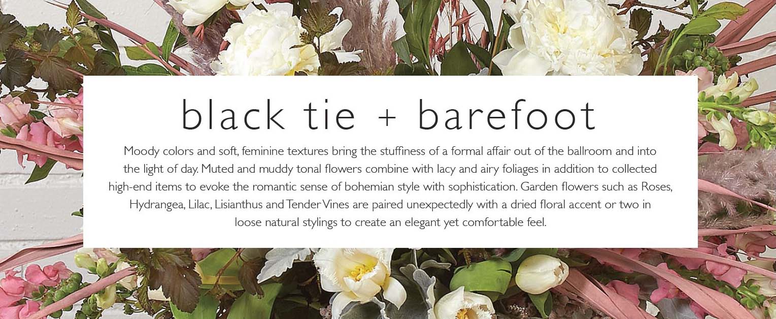 Blacktie and barefoot: Moody colors and soft, feminine textures bring the stuffiness of a formal affair out of the ballroom and into the light of day. Muted and muddy tonal flowers combine with lacy and airy foliages in addition to collected high-end items to evoke the romantic sense of bohemian style with sophistication. Garden flowers such as Roses,Hydrangea, Lilac, Lisianthus and Tender Vines are paired unexpectedly with a dried floral accent or two in loose natural stylings to create an elegant yet comfortable feel.